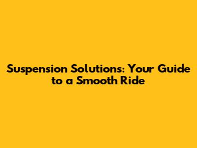Suspension Solutions: Your Guide to a Smooth Ride