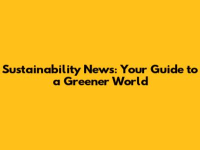 Sustainability News: Your Guide to a Greener World