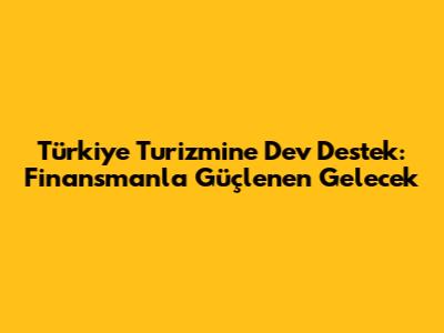 Türkiye Turizmine Dev Destek: Finansmanla Güçlenen Gelecek