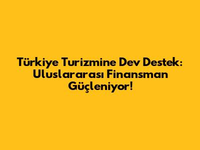 Türkiye Turizmine Dev Destek: Uluslararası Finansman Güçleniyor!