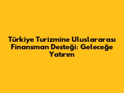 Türkiye Turizmine Uluslararası Finansman Desteği: Geleceğe Yatırım
