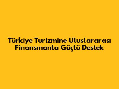 Türkiye Turizmine Uluslararası Finansmanla Güçlü Destek