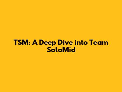 TSM: A Deep Dive into Team SoloMid