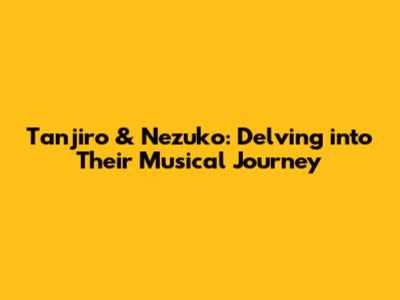 Tanjiro & Nezuko: Delving into Their Musical Journey