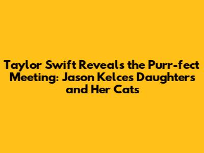 Taylor Swift Reveals the Purr-fect Meeting: Jason Kelce's Daughters and Her Cats