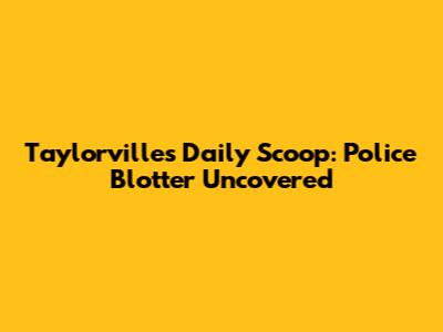 Taylorville's Daily Scoop: Police Blotter Uncovered