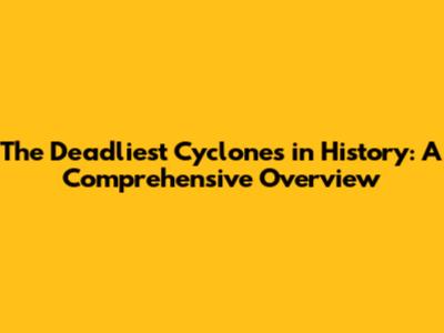 The Deadliest Cyclones in History: A Comprehensive Overview