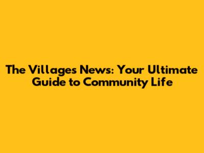 The Villages News: Your Ultimate Guide to Community Life