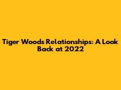Tiger Woods' Relationships: A Look Back at 2022