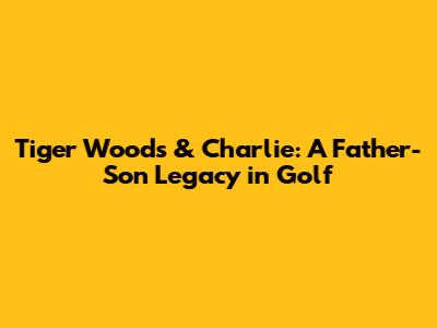 Tiger Woods & Charlie: A Father-Son Legacy in Golf