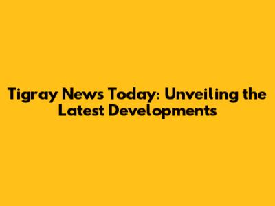 Tigray News Today: Unveiling the Latest Developments