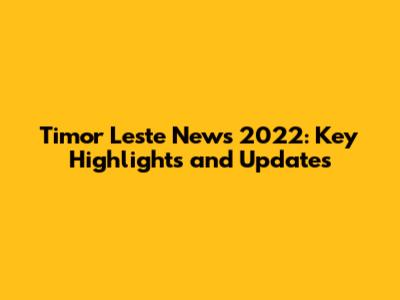 Timor Leste News 2022: Key Highlights and Updates