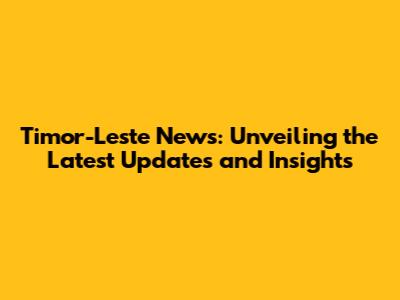 Timor-Leste News: Unveiling the Latest Updates and Insights