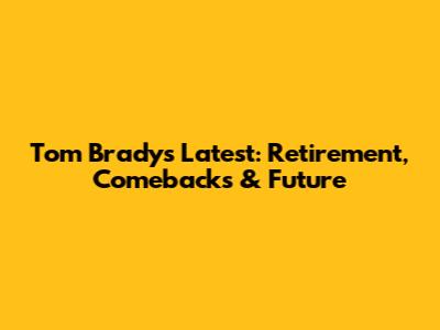 Tom Brady's Latest: Retirement, Comebacks & Future