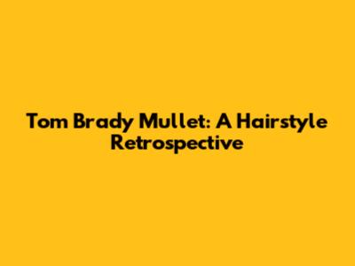 Tom Brady Mullet: A Hairstyle Retrospective