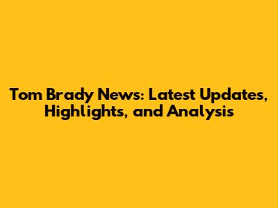 Tom Brady News: Latest Updates, Highlights, and Analysis