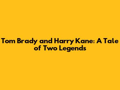 Tom Brady and Harry Kane: A Tale of Two Legends