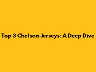 Top 3 Chelsea Jerseys: A Deep Dive