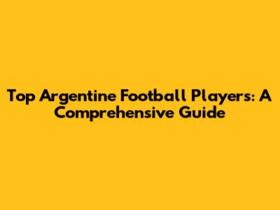 Top Argentine Football Players: A Comprehensive Guide