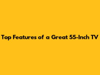 Top Features of a Great 55-Inch TV
