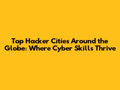 Top Hacker Cities Around the Globe: Where Cyber Skills Thrive