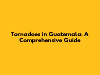 Tornadoes in Guatemala: A Comprehensive Guide