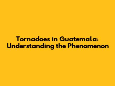 Tornadoes in Guatemala: Understanding the Phenomenon