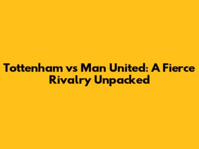 Tottenham vs Man United: A Fierce Rivalry Unpacked