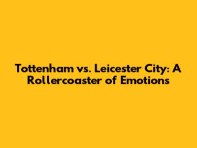 Tottenham vs. Leicester City: A Rollercoaster of Emotions