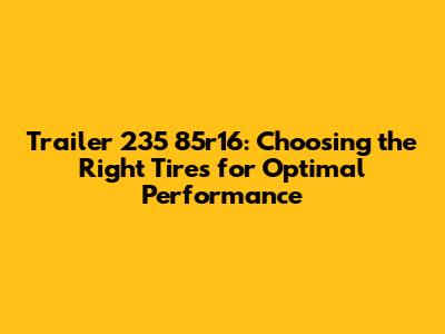 Trailer 235 85r16: Choosing the Right Tires for Optimal Performance