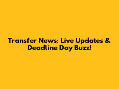 Transfer News: Live Updates & Deadline Day Buzz!