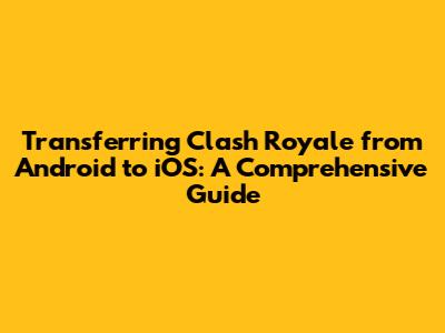 Transferring Clash Royale from Android to iOS: A Comprehensive Guide