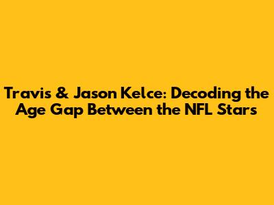 Travis & Jason Kelce: Decoding the Age Gap Between the NFL Stars