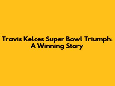Travis Kelce's Super Bowl Triumph: A Winning Story