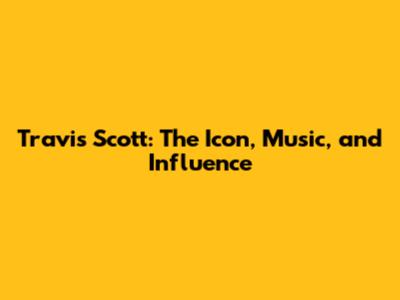 Travis Scott: The Icon, Music, and Influence