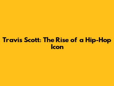 Travis Scott: The Rise of a Hip-Hop Icon