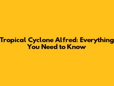 Tropical Cyclone Alfred: Everything You Need to Know