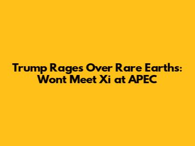 Trump Rages Over Rare Earths: Won't Meet Xi at APEC