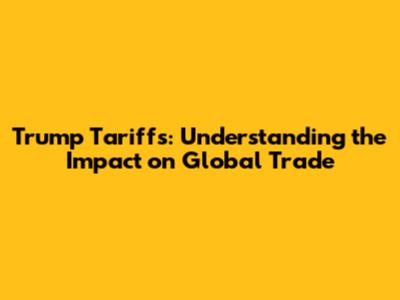 Trump Tariffs: Understanding the Impact on Global Trade