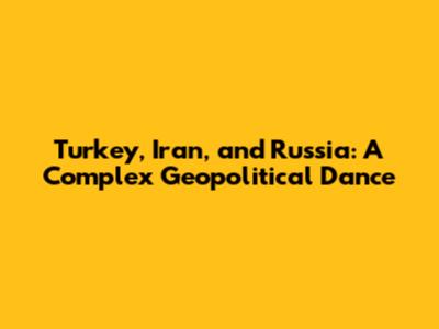 Turkey, Iran, and Russia: A Complex Geopolitical Dance