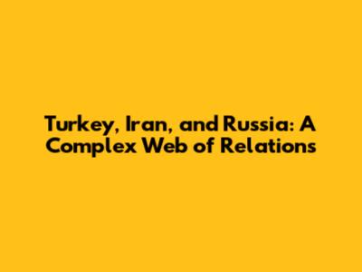 Turkey, Iran, and Russia: A Complex Web of Relations