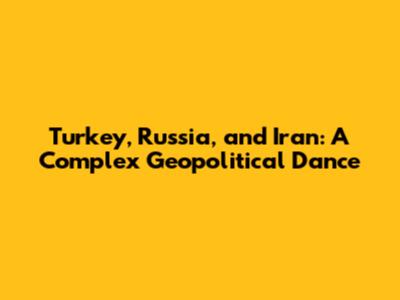 Turkey, Russia, and Iran: A Complex Geopolitical Dance