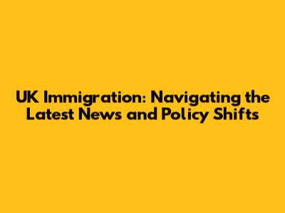 UK Immigration: Navigating the Latest News and Policy Shifts