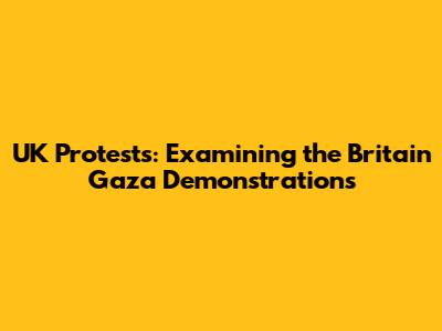 UK Protests: Examining the Britain Gaza Demonstrations
