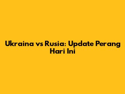 Ukraina vs Rusia: Update Perang Hari Ini