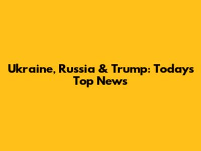 Ukraine, Russia & Trump: Today's Top News