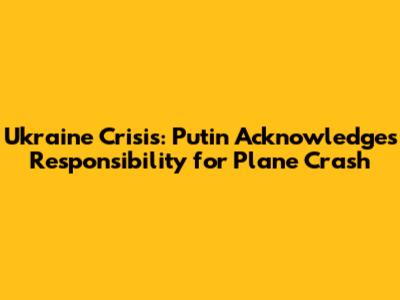Ukraine Crisis: Putin Acknowledges Responsibility for Plane Crash