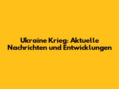 Ukraine Krieg: Aktuelle Nachrichten und Entwicklungen