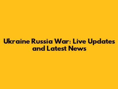 Ukraine Russia War: Live Updates and Latest News