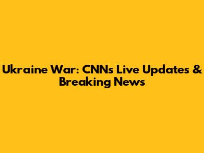 Ukraine War: CNN's Live Updates & Breaking News